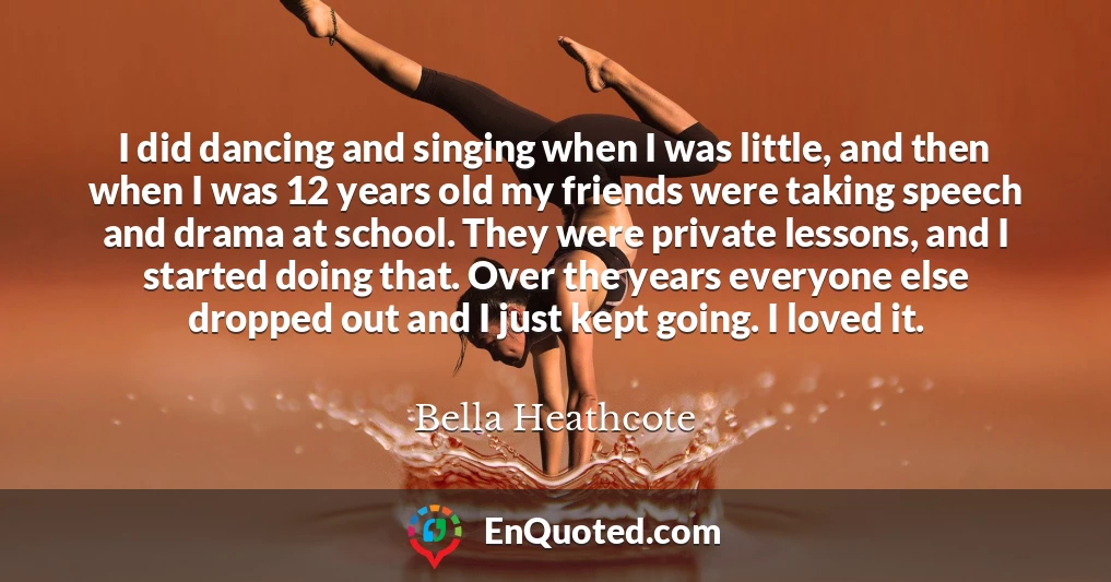 I did dancing and singing when I was little, and then when I was 12 years old my friends were taking speech and drama at school. They were private lessons, and I started doing that. Over the years everyone else dropped out and I just kept going. I loved it.
