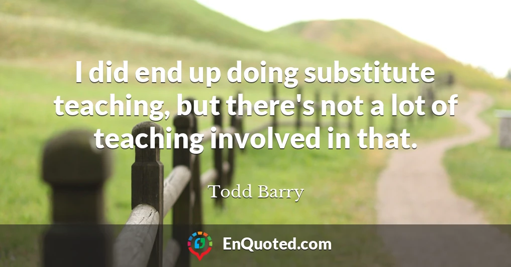 I did end up doing substitute teaching, but there's not a lot of teaching involved in that.