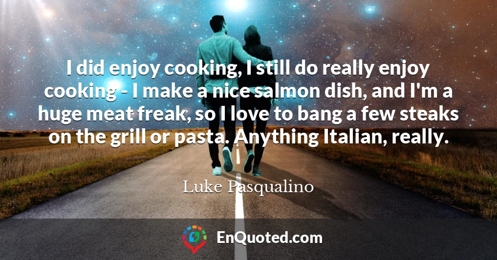 I did enjoy cooking, I still do really enjoy cooking - I make a nice salmon dish, and I'm a huge meat freak, so I love to bang a few steaks on the grill or pasta. Anything Italian, really.