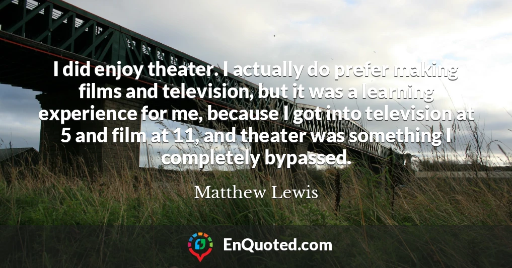 I did enjoy theater. I actually do prefer making films and television, but it was a learning experience for me, because I got into television at 5 and film at 11, and theater was something I completely bypassed.