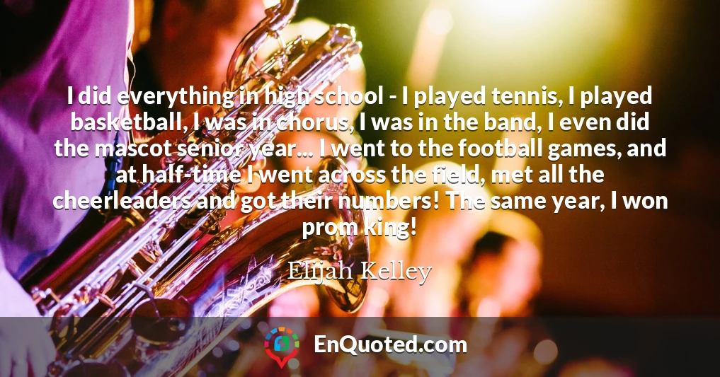I did everything in high school - I played tennis, I played basketball, I was in chorus, I was in the band, I even did the mascot senior year... I went to the football games, and at half-time I went across the field, met all the cheerleaders and got their numbers! The same year, I won prom king!