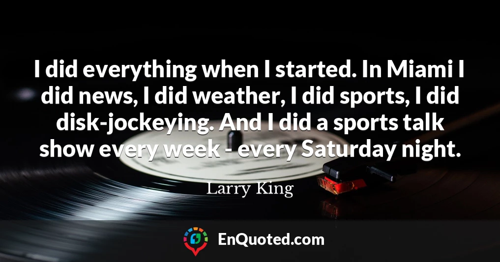 I did everything when I started. In Miami I did news, I did weather, I did sports, I did disk-jockeying. And I did a sports talk show every week - every Saturday night.
