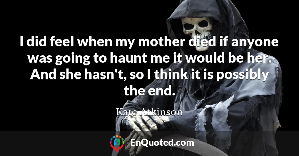 I did feel when my mother died if anyone was going to haunt me it would be her. And she hasn't, so I think it is possibly the end.