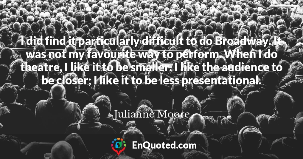 I did find it particularly difficult to do Broadway. It was not my favourite way to perform. When I do theatre, I like it to be smaller. I like the audience to be closer; I like it to be less presentational.