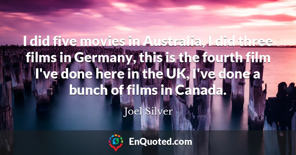 I did five movies in Australia, I did three films in Germany, this is the fourth film I've done here in the UK, I've done a bunch of films in Canada.