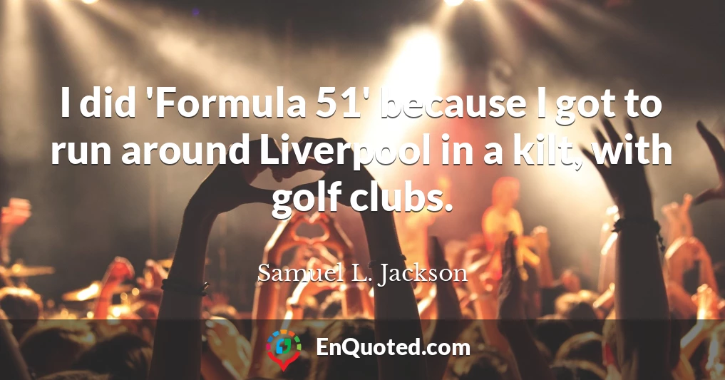 I did 'Formula 51' because I got to run around Liverpool in a kilt, with golf clubs.