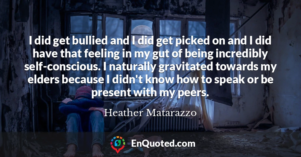 I did get bullied and I did get picked on and I did have that feeling in my gut of being incredibly self-conscious. I naturally gravitated towards my elders because I didn't know how to speak or be present with my peers.