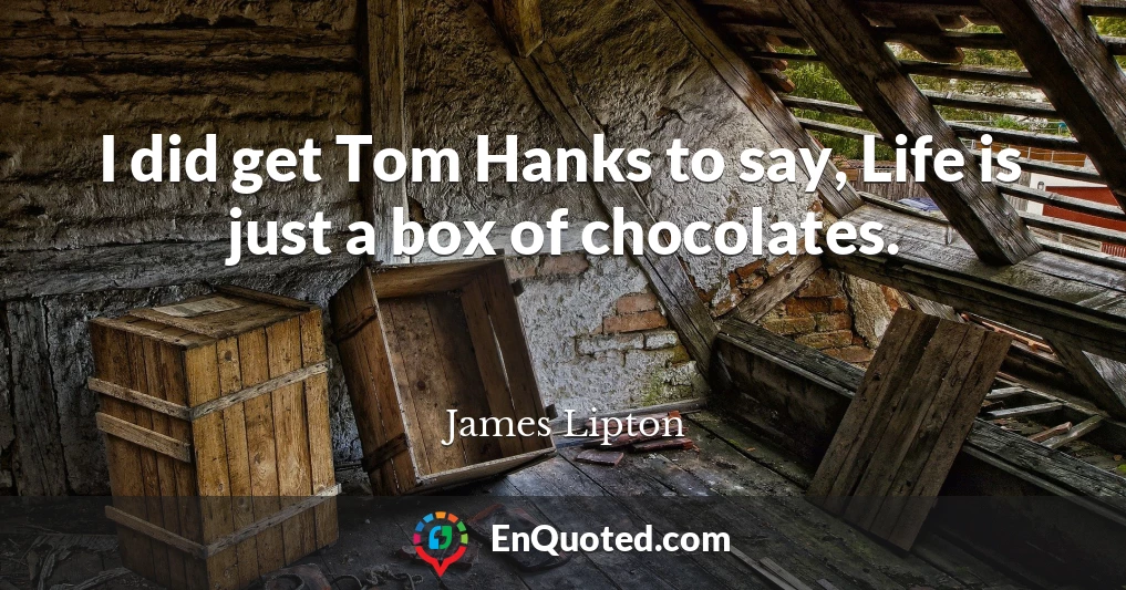 I did get Tom Hanks to say, Life is just a box of chocolates.