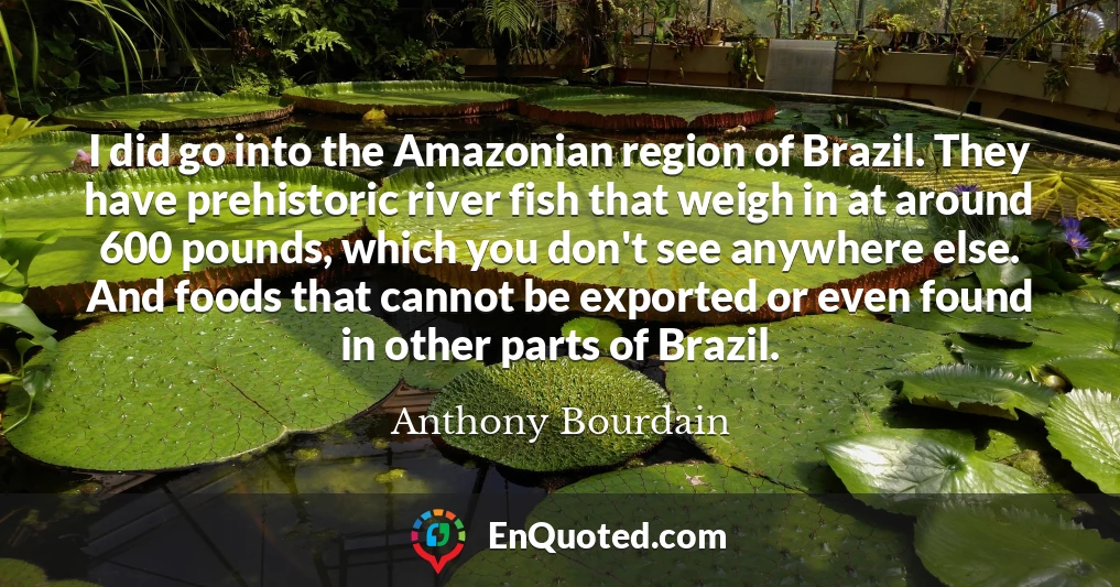 I did go into the Amazonian region of Brazil. They have prehistoric river fish that weigh in at around 600 pounds, which you don't see anywhere else. And foods that cannot be exported or even found in other parts of Brazil.