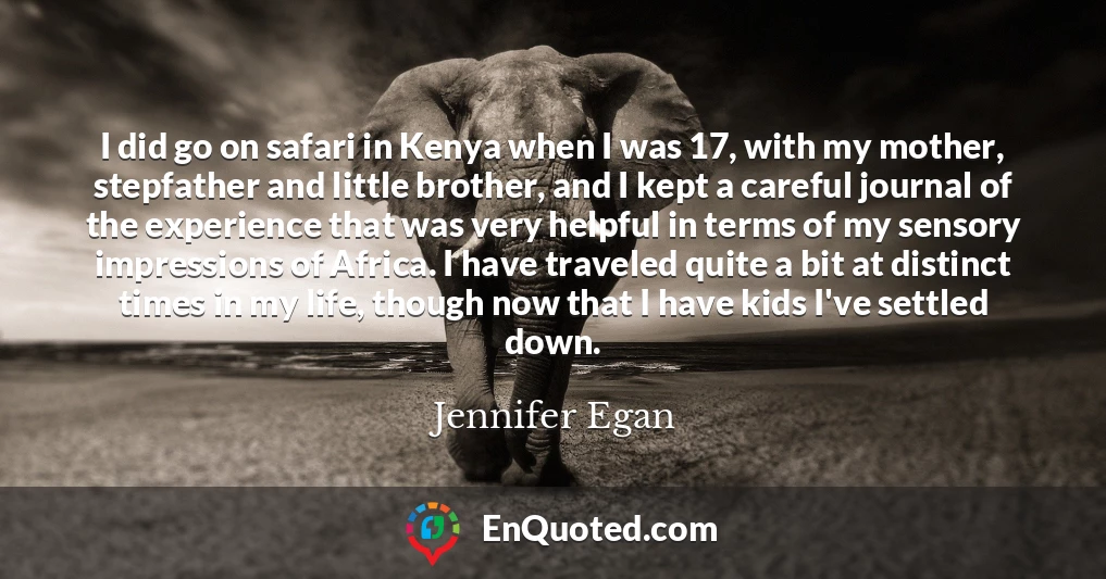 I did go on safari in Kenya when I was 17, with my mother, stepfather and little brother, and I kept a careful journal of the experience that was very helpful in terms of my sensory impressions of Africa. I have traveled quite a bit at distinct times in my life, though now that I have kids I've settled down.