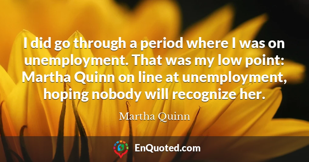 I did go through a period where I was on unemployment. That was my low point: Martha Quinn on line at unemployment, hoping nobody will recognize her.