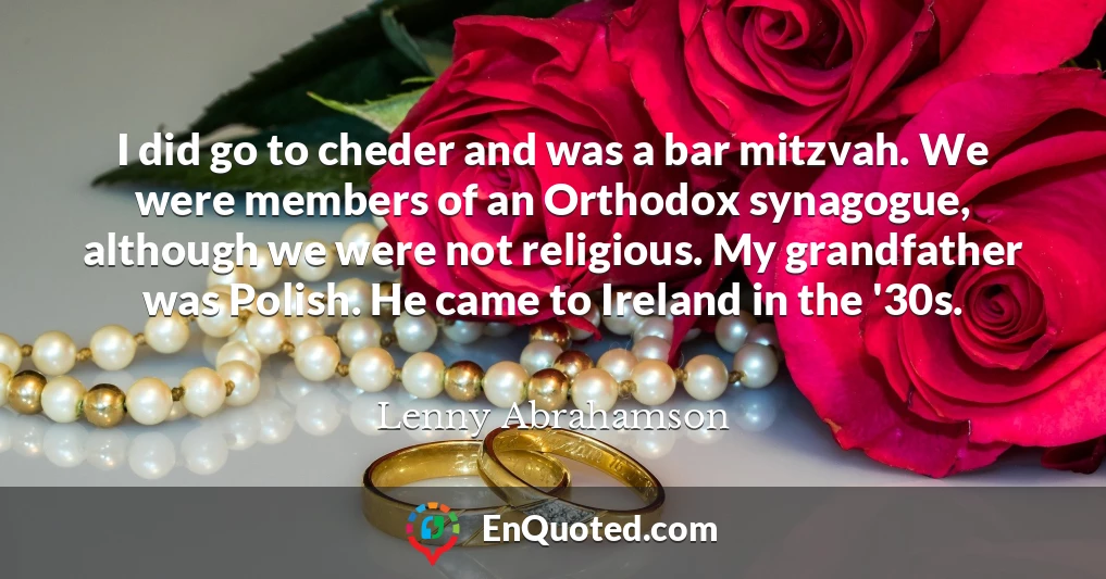 I did go to cheder and was a bar mitzvah. We were members of an Orthodox synagogue, although we were not religious. My grandfather was Polish. He came to Ireland in the '30s.