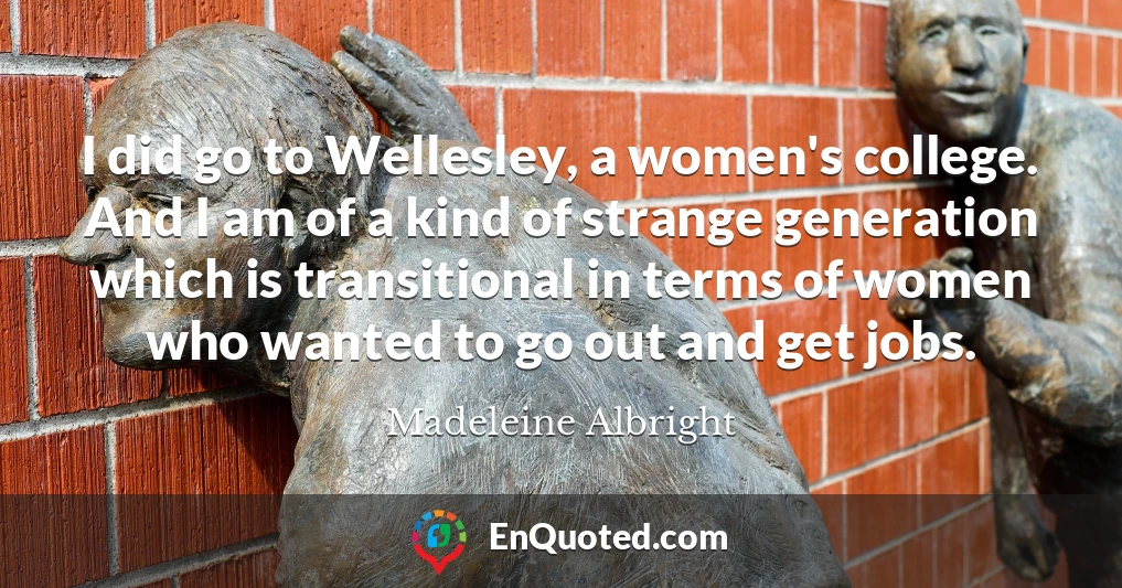 I did go to Wellesley, a women's college. And I am of a kind of strange generation which is transitional in terms of women who wanted to go out and get jobs.