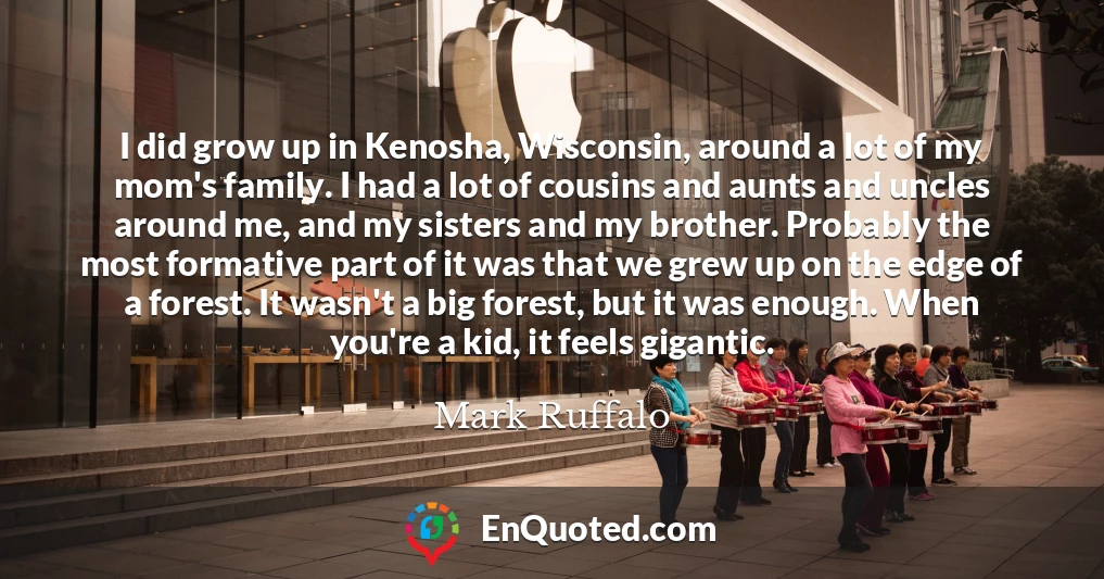 I did grow up in Kenosha, Wisconsin, around a lot of my mom's family. I had a lot of cousins and aunts and uncles around me, and my sisters and my brother. Probably the most formative part of it was that we grew up on the edge of a forest. It wasn't a big forest, but it was enough. When you're a kid, it feels gigantic.