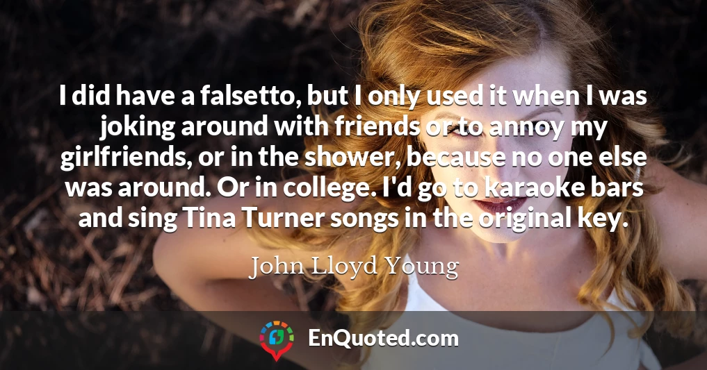 I did have a falsetto, but I only used it when I was joking around with friends or to annoy my girlfriends, or in the shower, because no one else was around. Or in college. I'd go to karaoke bars and sing Tina Turner songs in the original key.