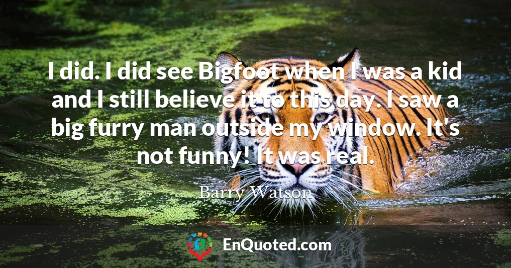 I did. I did see Bigfoot when I was a kid and I still believe it to this day. I saw a big furry man outside my window. It's not funny! It was real.