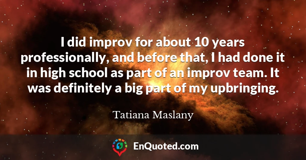 I did improv for about 10 years professionally, and before that, I had done it in high school as part of an improv team. It was definitely a big part of my upbringing.