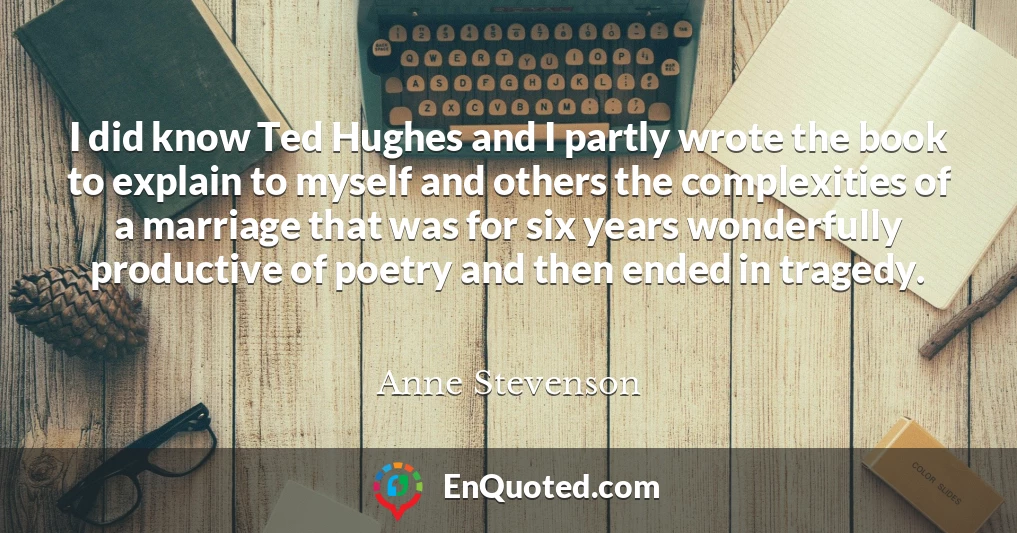 I did know Ted Hughes and I partly wrote the book to explain to myself and others the complexities of a marriage that was for six years wonderfully productive of poetry and then ended in tragedy.
