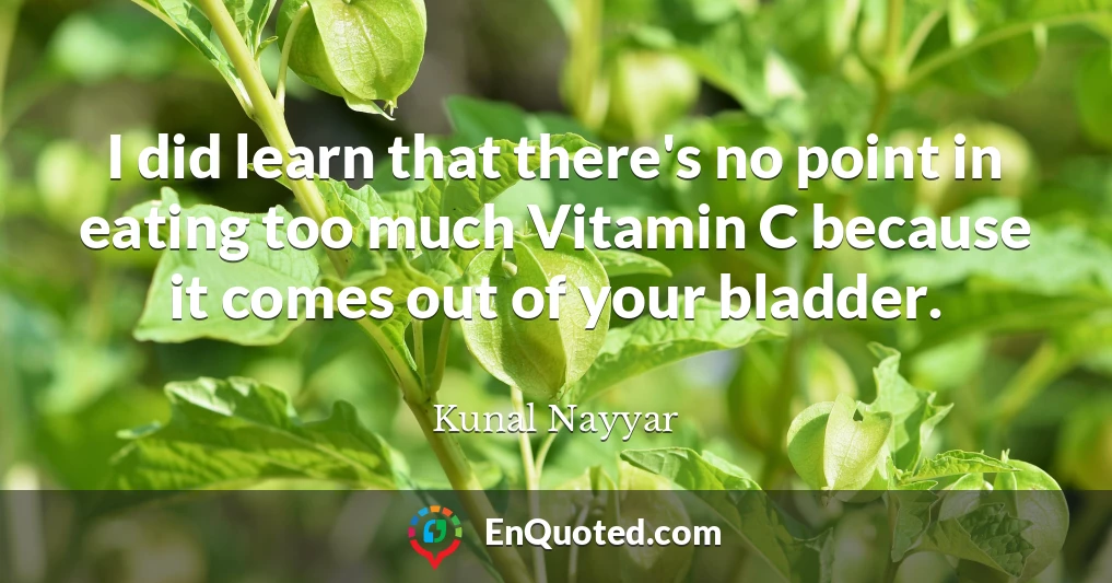 I did learn that there's no point in eating too much Vitamin C because it comes out of your bladder.