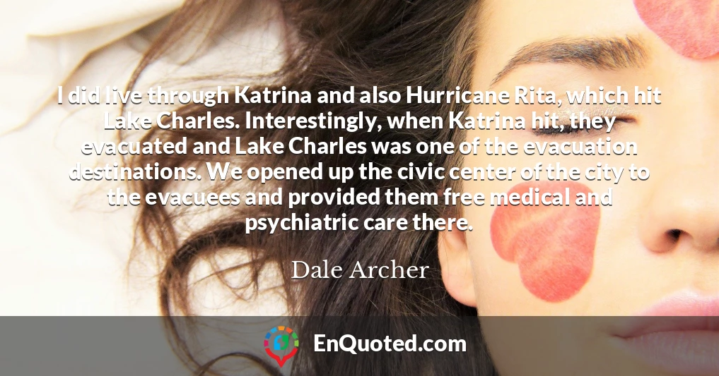 I did live through Katrina and also Hurricane Rita, which hit Lake Charles. Interestingly, when Katrina hit, they evacuated and Lake Charles was one of the evacuation destinations. We opened up the civic center of the city to the evacuees and provided them free medical and psychiatric care there.