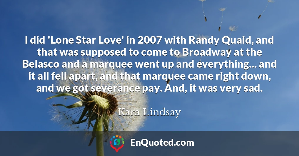 I did 'Lone Star Love' in 2007 with Randy Quaid, and that was supposed to come to Broadway at the Belasco and a marquee went up and everything... and it all fell apart, and that marquee came right down, and we got severance pay. And, it was very sad.