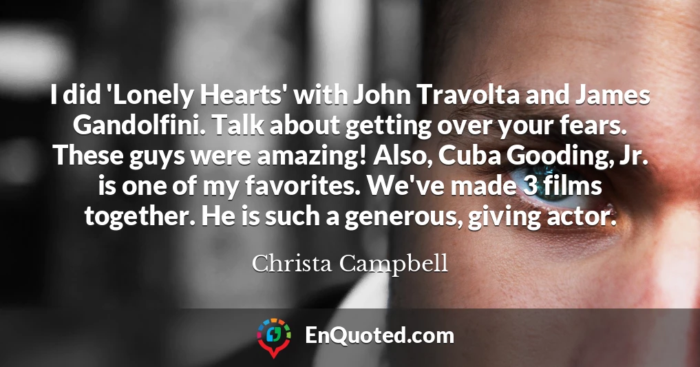 I did 'Lonely Hearts' with John Travolta and James Gandolfini. Talk about getting over your fears. These guys were amazing! Also, Cuba Gooding, Jr. is one of my favorites. We've made 3 films together. He is such a generous, giving actor.