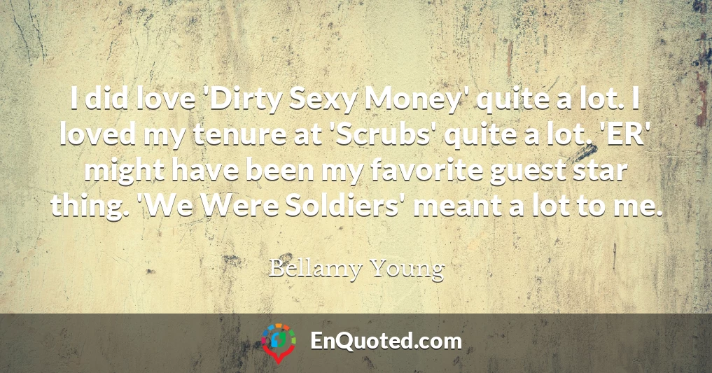 I did love 'Dirty Sexy Money' quite a lot. I loved my tenure at 'Scrubs' quite a lot. 'ER' might have been my favorite guest star thing. 'We Were Soldiers' meant a lot to me.