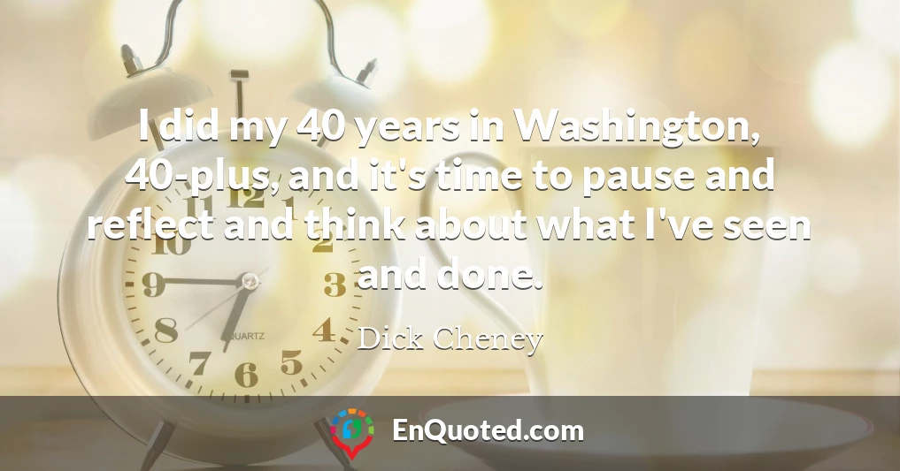 I did my 40 years in Washington, 40-plus, and it's time to pause and reflect and think about what I've seen and done.