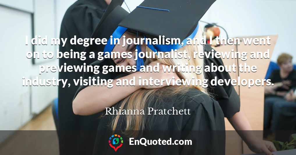 I did my degree in journalism, and I then went on to being a games journalist, reviewing and previewing games and writing about the industry, visiting and interviewing developers.
