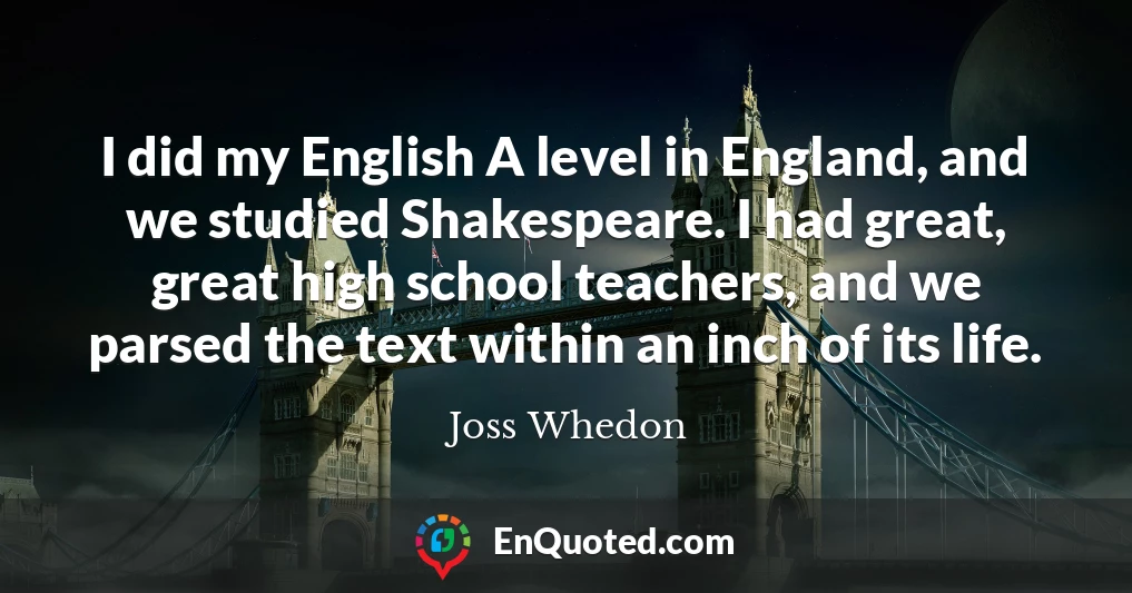 I did my English A level in England, and we studied Shakespeare. I had great, great high school teachers, and we parsed the text within an inch of its life.