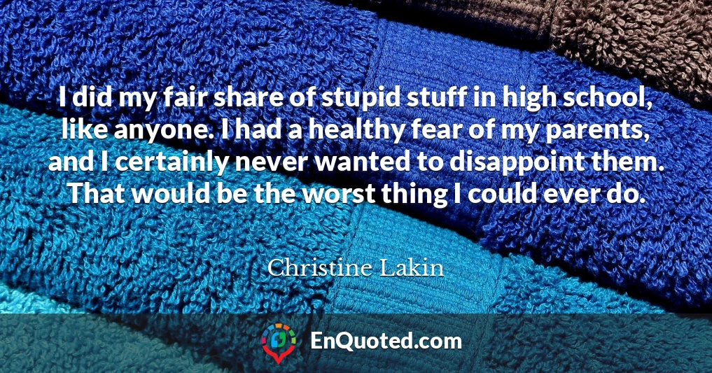 I did my fair share of stupid stuff in high school, like anyone. I had a healthy fear of my parents, and I certainly never wanted to disappoint them. That would be the worst thing I could ever do.