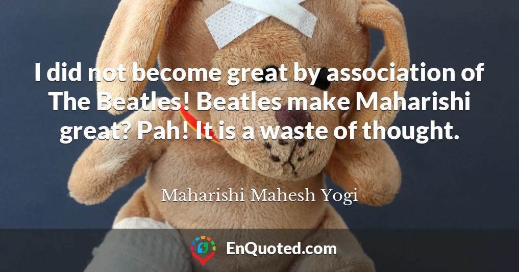 I did not become great by association of The Beatles! Beatles make Maharishi great? Pah! It is a waste of thought.