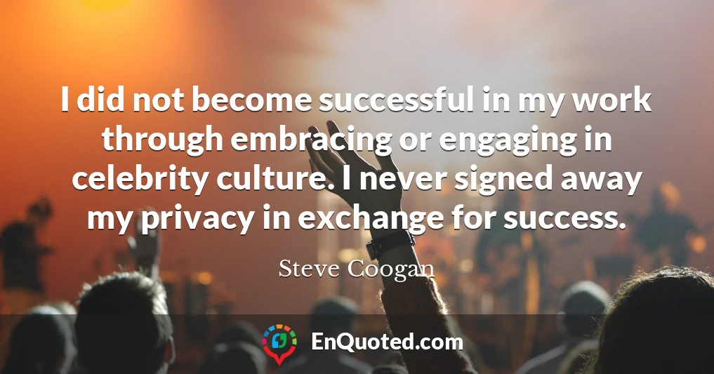 I did not become successful in my work through embracing or engaging in celebrity culture. I never signed away my privacy in exchange for success.