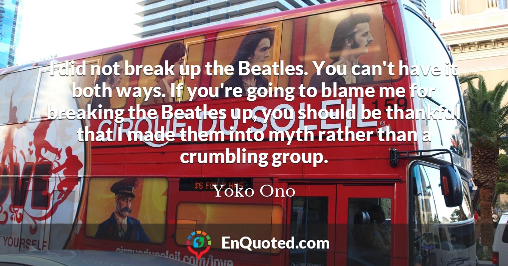 I did not break up the Beatles. You can't have it both ways. If you're going to blame me for breaking the Beatles up, you should be thankful that I made them into myth rather than a crumbling group.