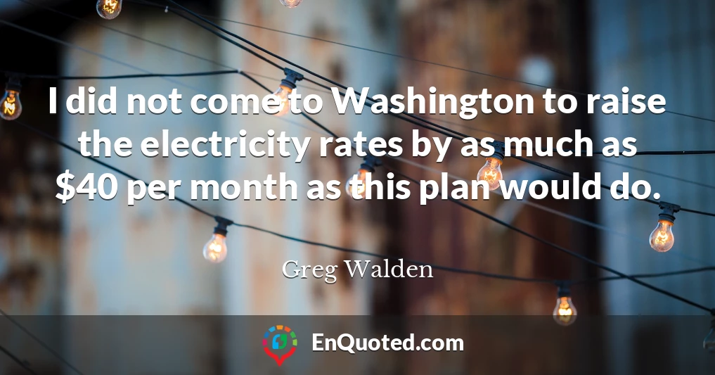 I did not come to Washington to raise the electricity rates by as much as $40 per month as this plan would do.