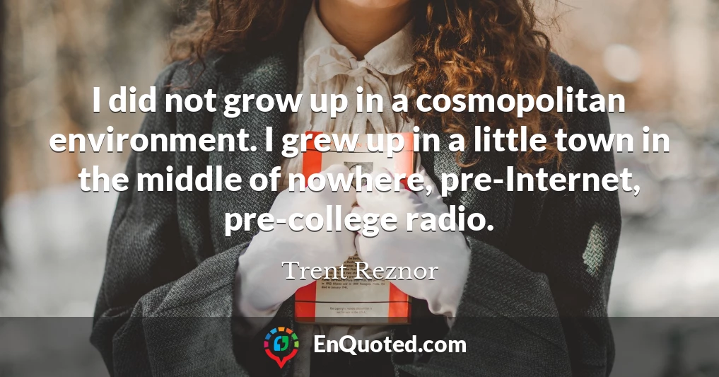 I did not grow up in a cosmopolitan environment. I grew up in a little town in the middle of nowhere, pre-Internet, pre-college radio.
