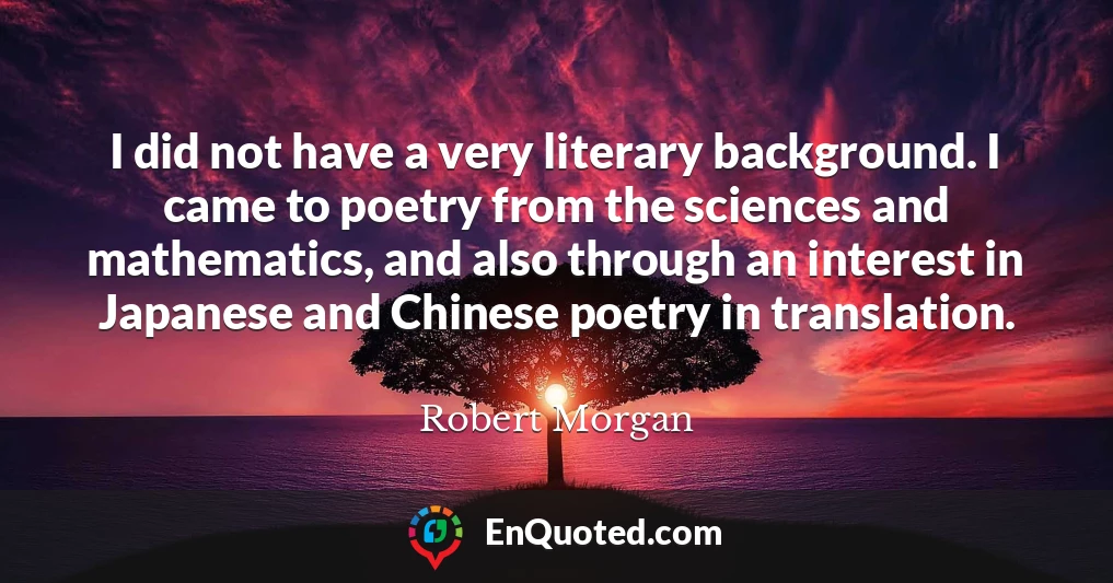 I did not have a very literary background. I came to poetry from the sciences and mathematics, and also through an interest in Japanese and Chinese poetry in translation.