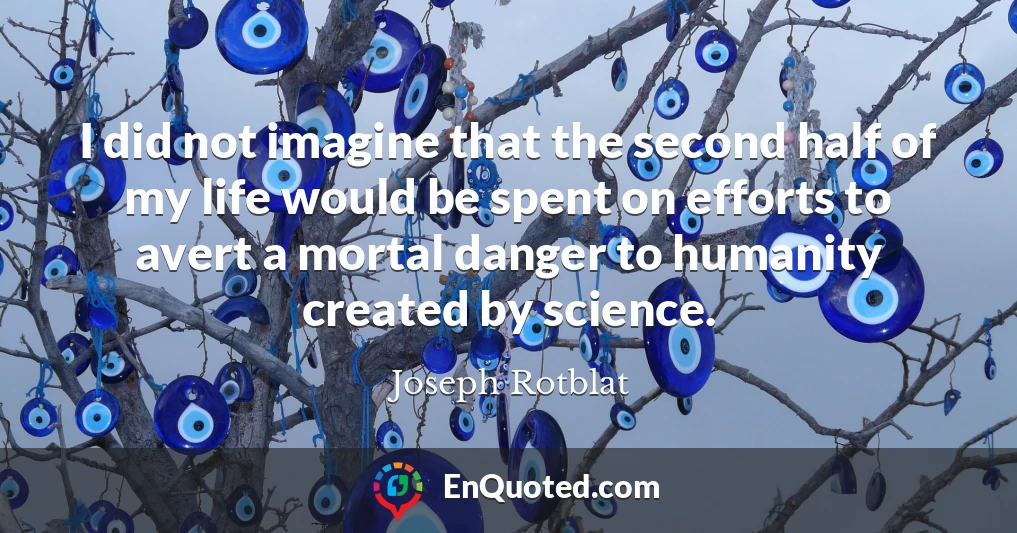 I did not imagine that the second half of my life would be spent on efforts to avert a mortal danger to humanity created by science.