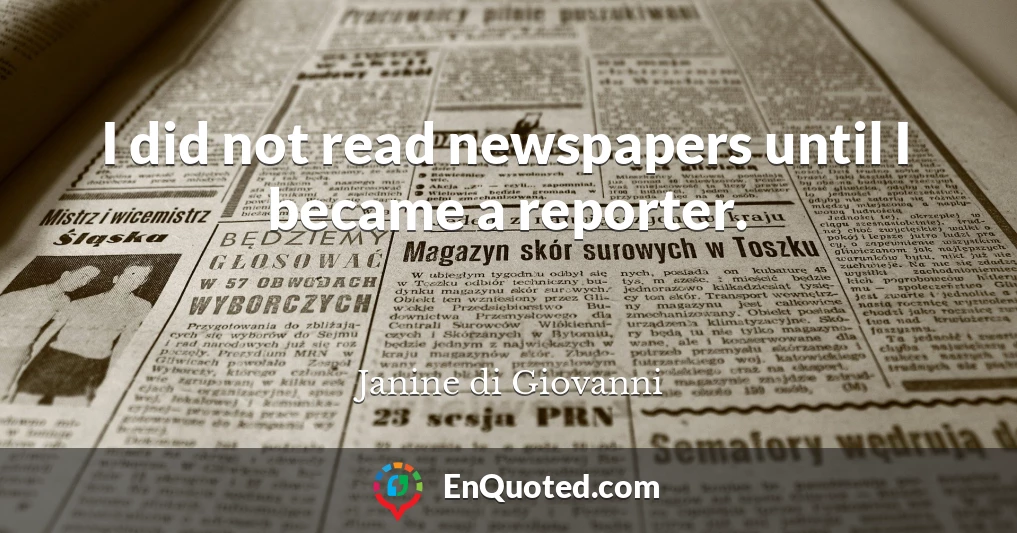 I did not read newspapers until I became a reporter.