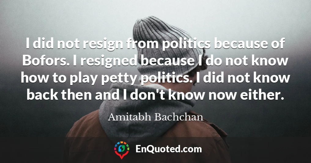 I did not resign from politics because of Bofors. I resigned because I do not know how to play petty politics. I did not know back then and I don't know now either.
