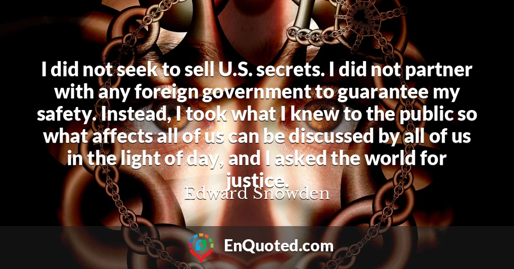 I did not seek to sell U.S. secrets. I did not partner with any foreign government to guarantee my safety. Instead, I took what I knew to the public so what affects all of us can be discussed by all of us in the light of day, and I asked the world for justice.
