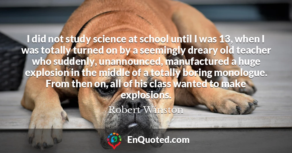 I did not study science at school until I was 13, when I was totally turned on by a seemingly dreary old teacher who suddenly, unannounced, manufactured a huge explosion in the middle of a totally boring monologue. From then on, all of his class wanted to make explosions.