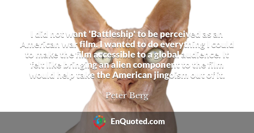 I did not want 'Battleship' to be perceived as an American war film. I wanted to do everything I could to make the film accessible to a global audience. It felt like bringing an alien component to the film would help take the American jingoism out of it.