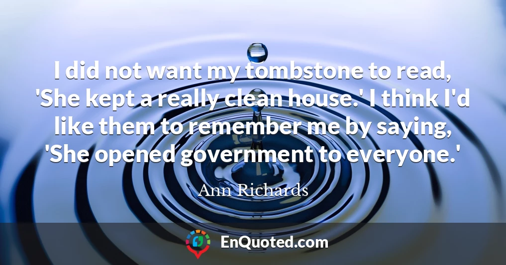 I did not want my tombstone to read, 'She kept a really clean house.' I think I'd like them to remember me by saying, 'She opened government to everyone.'