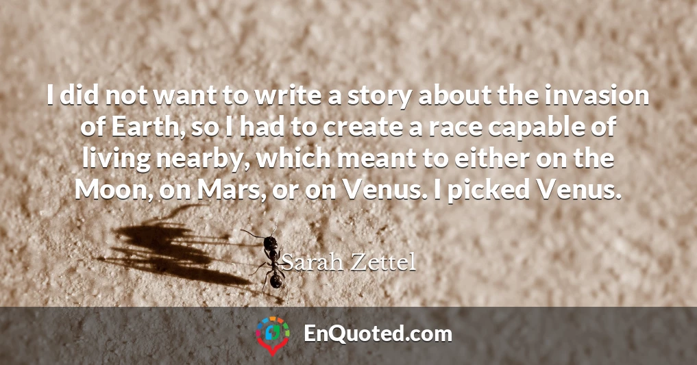 I did not want to write a story about the invasion of Earth, so I had to create a race capable of living nearby, which meant to either on the Moon, on Mars, or on Venus. I picked Venus.