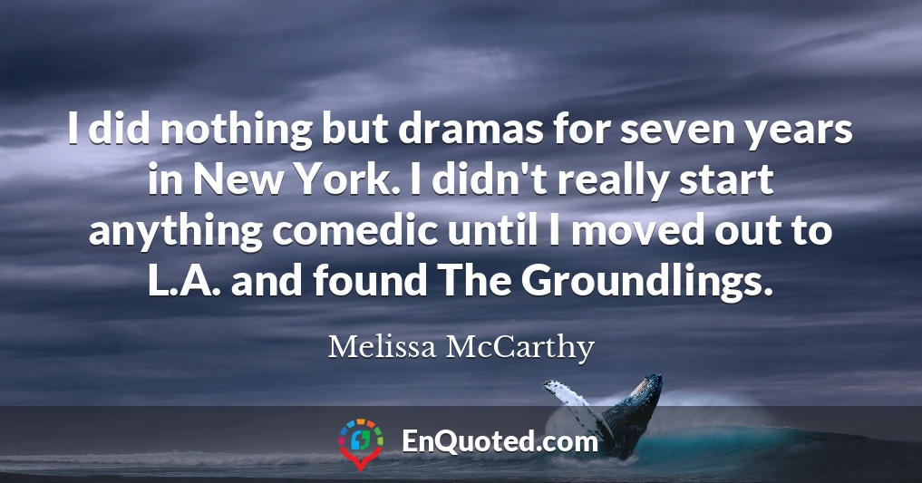 I did nothing but dramas for seven years in New York. I didn't really start anything comedic until I moved out to L.A. and found The Groundlings.