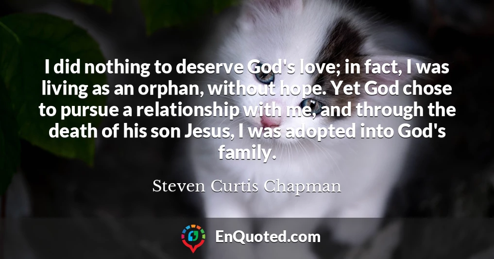 I did nothing to deserve God's love; in fact, I was living as an orphan, without hope. Yet God chose to pursue a relationship with me, and through the death of his son Jesus, I was adopted into God's family.