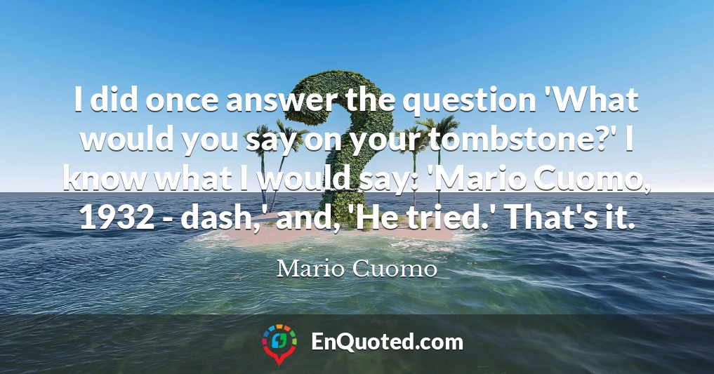 I did once answer the question 'What would you say on your tombstone?' I know what I would say: 'Mario Cuomo, 1932 - dash,' and, 'He tried.' That's it.