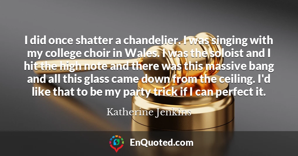 I did once shatter a chandelier. I was singing with my college choir in Wales. I was the soloist and I hit the high note and there was this massive bang and all this glass came down from the ceiling. I'd like that to be my party trick if I can perfect it.