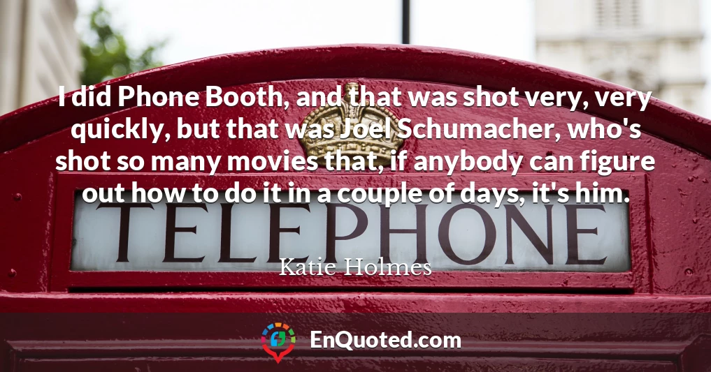 I did Phone Booth, and that was shot very, very quickly, but that was Joel Schumacher, who's shot so many movies that, if anybody can figure out how to do it in a couple of days, it's him.